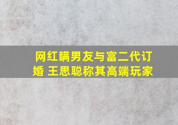 网红瞒男友与富二代订婚 王思聪称其高端玩家